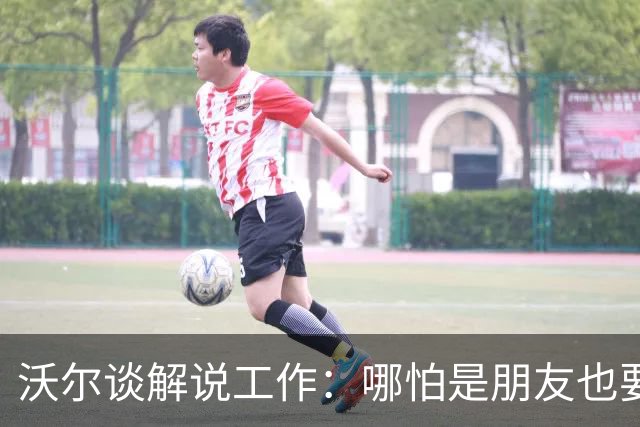 沃尔谈解说工作：哪怕是朋友也要实话实说 这关系到养家糊口