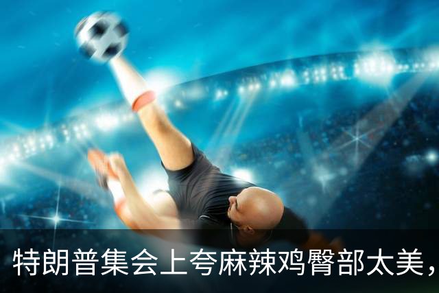 特朗普集会上夸麻辣鸡臀部"太美"，还自曝爱看男人身材