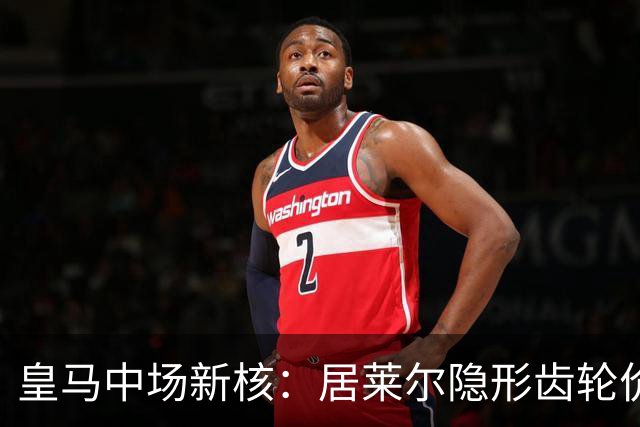 皇马中场新核：居莱尔隐形齿轮价值解析