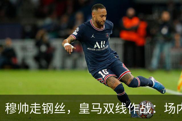 穆帅走钢丝，皇马双线作战：场内争三分 + 场外继续对峙西甲主席特瓦斯