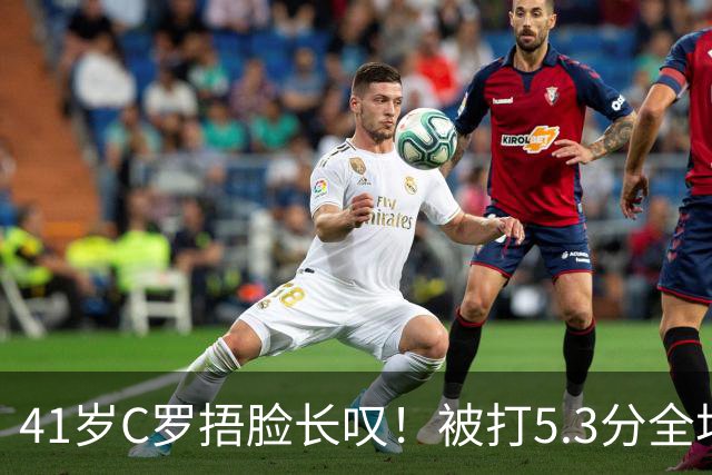 41岁C罗捂脸长叹！被打5.3分全场最差：丢点后离谱失空门 6射门0正